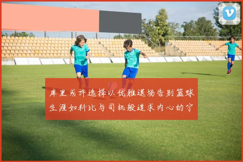 库里或许选择以优雅退场告别篮球生涯如科比与司机般追求内心的宁静