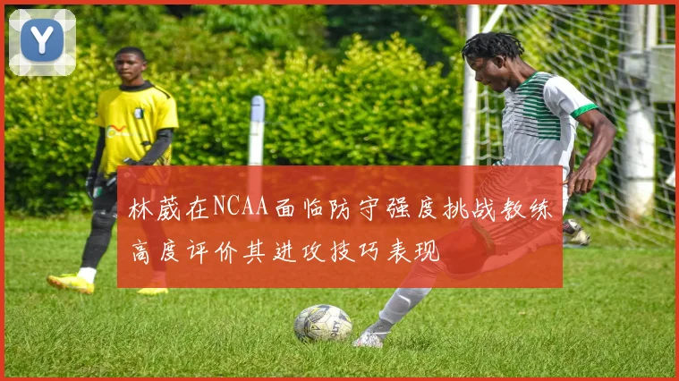林葳在NCAA面临防守强度挑战教练高度评价其进攻技巧表现