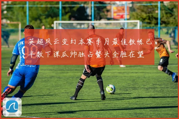 英超风云变幻本赛季月最佳教练已半数下课瓜帅独占鳌头全胜在望