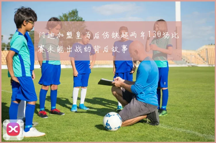 门迪加盟皇马后伤缺超两年130场比赛未能出战的背后故事