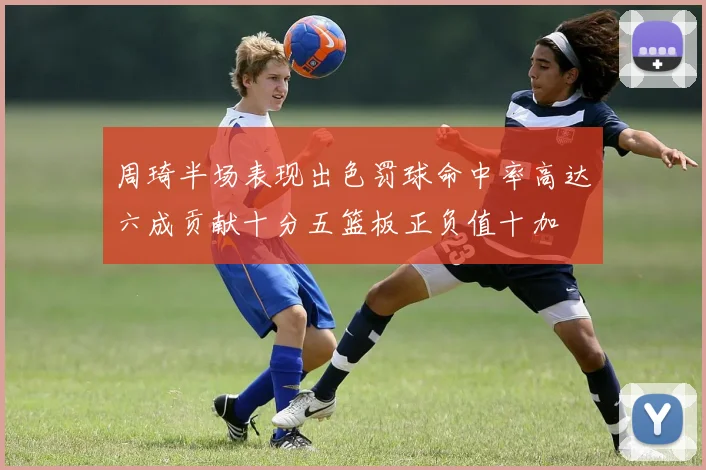 周琦半场表现出色罚球命中率高达六成贡献十分五篮板正负值十加