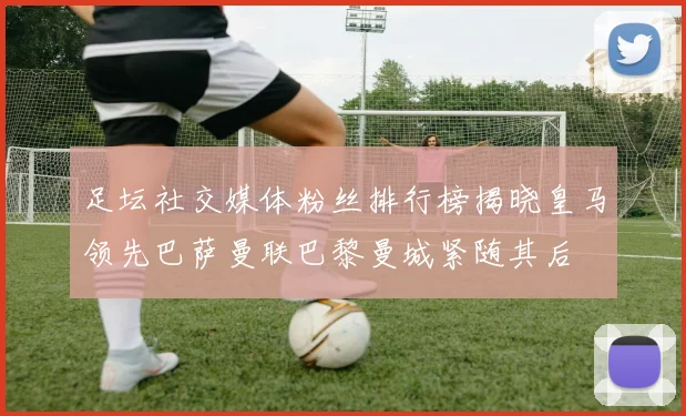 足坛社交媒体粉丝排行榜揭晓皇马领先巴萨曼联巴黎曼城紧随其后