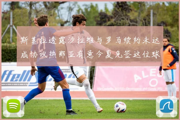 斯基拉透露沙拉维与罗马续约未达成协议热那亚有意今夏免签这位球员