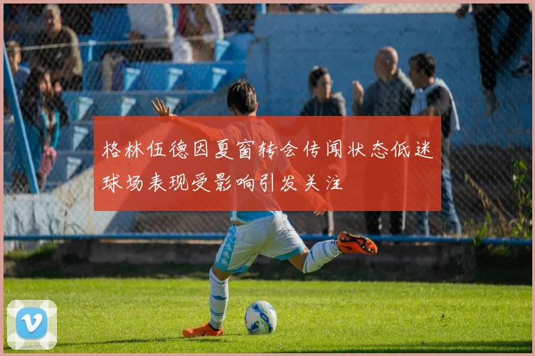 格林伍德因夏窗转会传闻状态低迷球场表现受影响引发关注