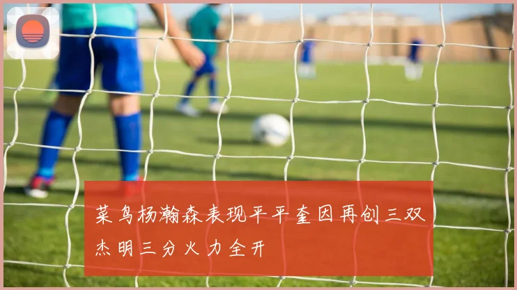菜鸟杨瀚森表现平平奎因再创三双杰明三分火力全开