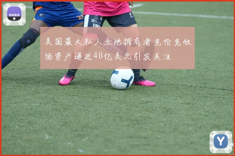 美国最大私人土地拥有者克伦克牧场资产逼近40亿美元引发关注